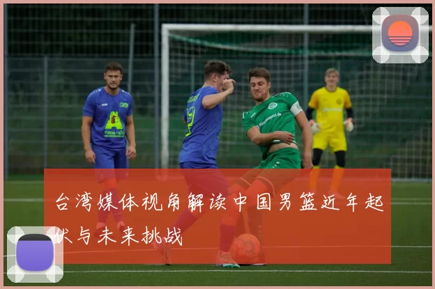 台湾媒体视角解读中国男篮近年起伏与未来挑战