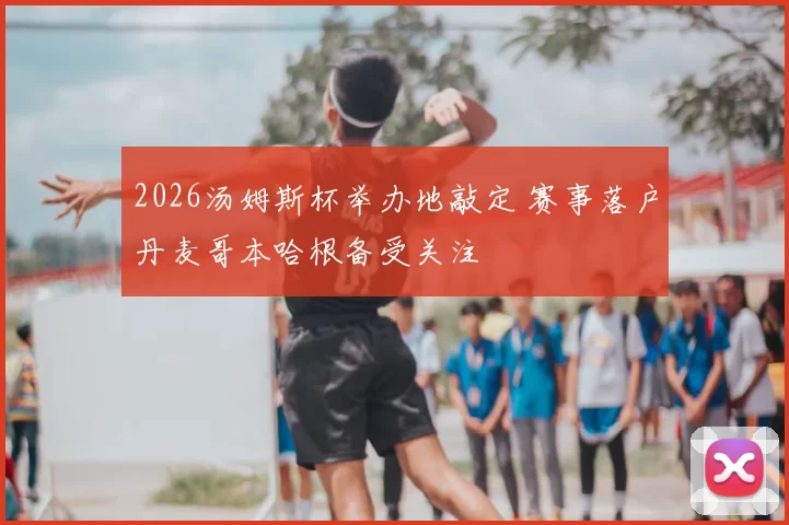 2026汤姆斯杯举办地敲定 赛事落户丹麦哥本哈根备受关注