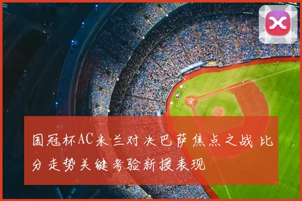 国冠杯AC米兰对决巴萨焦点之战 比分走势关键考验新援表现