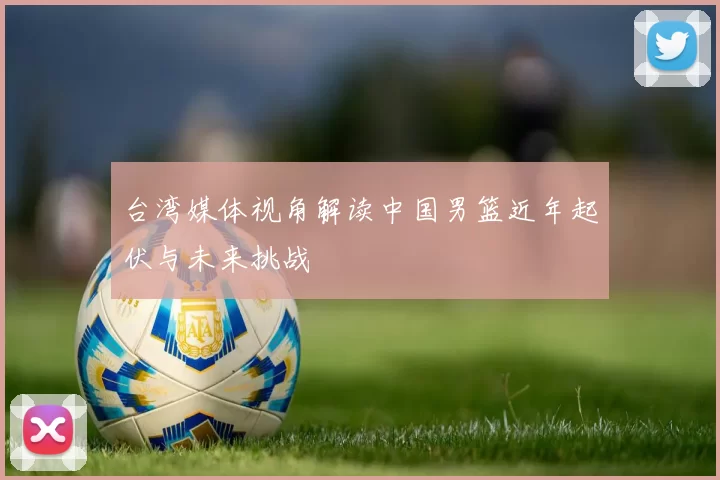 台湾媒体视角解读中国男篮近年起伏与未来挑战