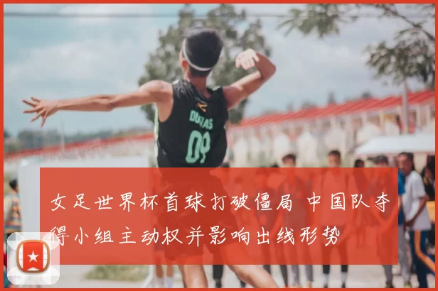 女足世界杯首球打破僵局 中国队夺得小组主动权并影响出线形势