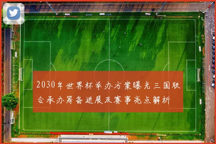 2030年世界杯举办方案曝光三国联合承办筹备进展及赛事亮点解析