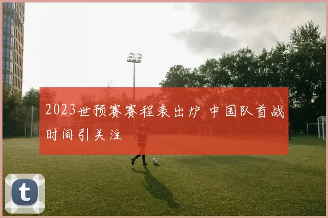 2023世预赛赛程表出炉 中国队首战时间引关注