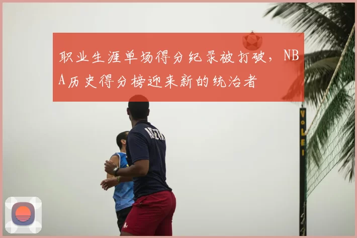 职业生涯单场得分纪录被打破，NBA历史得分榜迎来新的统治者