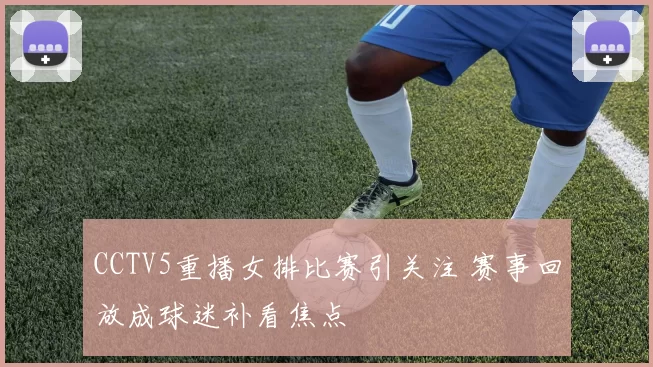 CCTV5重播女排比赛引关注 赛事回放成球迷补看焦点