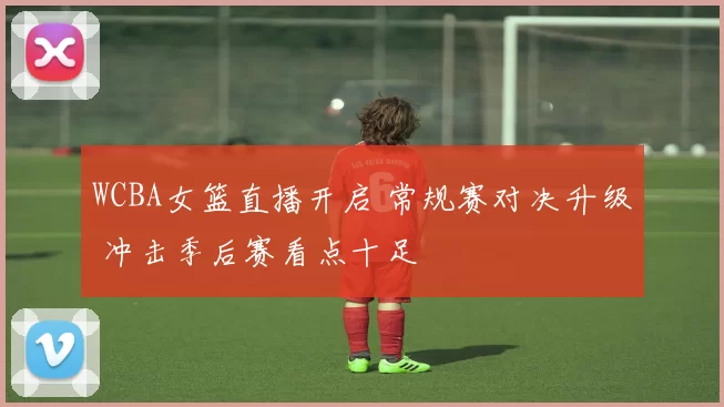 WCBA女篮直播开启 常规赛对决升级 冲击季后赛看点十足