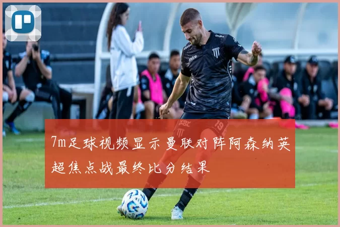 7m足球视频显示曼联对阵阿森纳英超焦点战最终比分结果