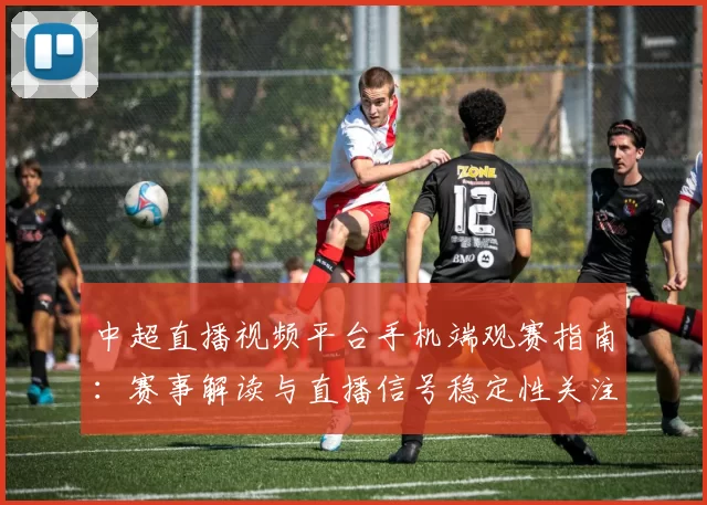 中超直播视频平台手机端观赛指南：赛事解读与直播信号稳定性关注