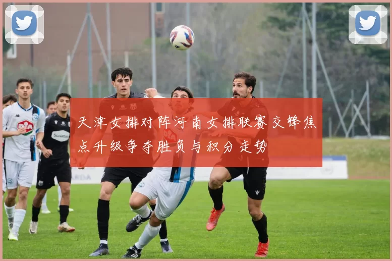 天津女排对阵河南女排联赛交锋焦点升级争夺胜负与积分走势