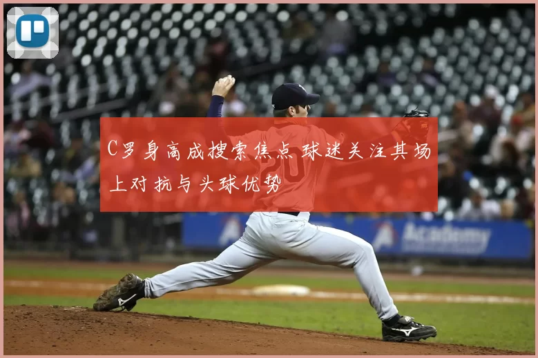 C罗身高成搜索焦点 球迷关注其场上对抗与头球优势