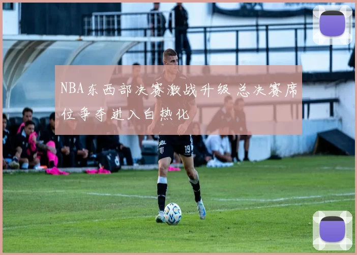 NBA东西部决赛激战升级 总决赛席位争夺进入白热化