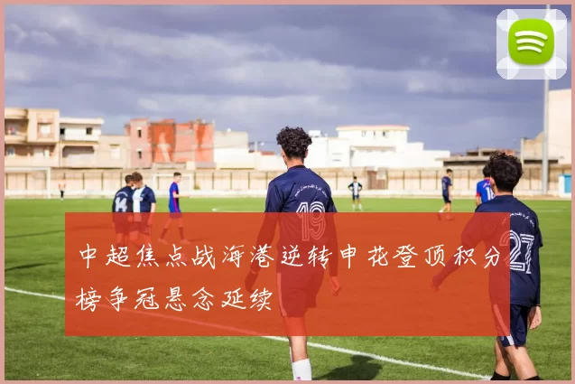 中超焦点战海港逆转申花登顶积分榜争冠悬念延续