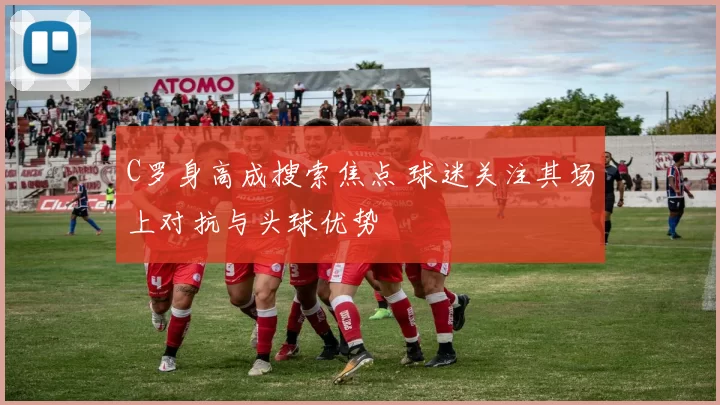 C罗身高成搜索焦点 球迷关注其场上对抗与头球优势