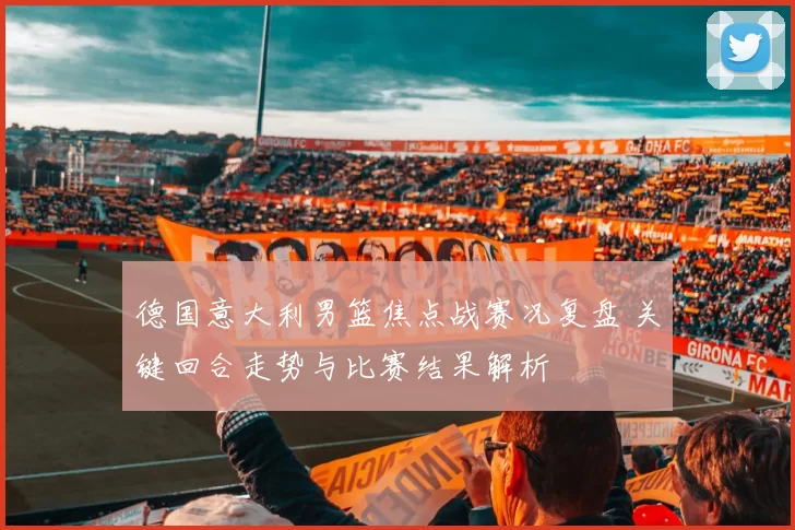 德国意大利男篮焦点战赛况复盘 关键回合走势与比赛结果解析