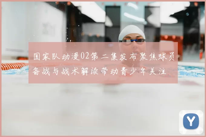 国家队动漫02第二集发布聚焦球员备战与战术解读带动青少年关注