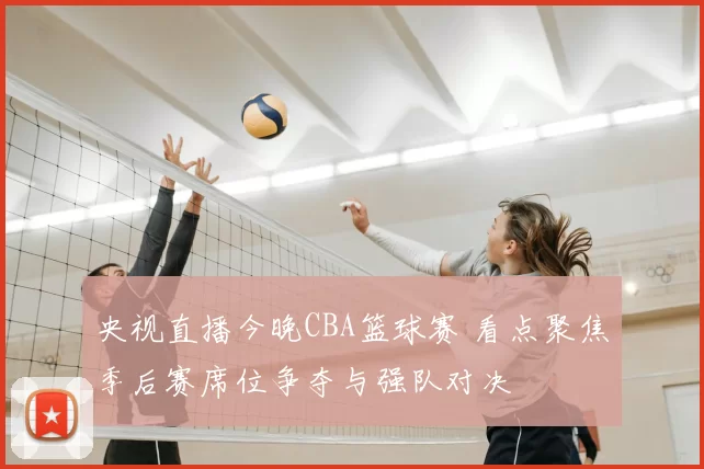 央视直播今晚CBA篮球赛 看点聚焦季后赛席位争夺与强队对决