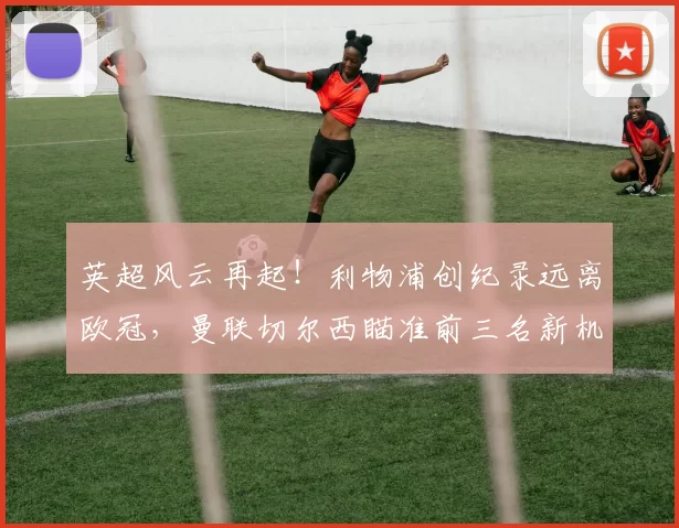 英超风云再起！利物浦创纪录远离欧冠，曼联切尔西瞄准前三名新机遇_积分榜_阿森纳_费内巴切