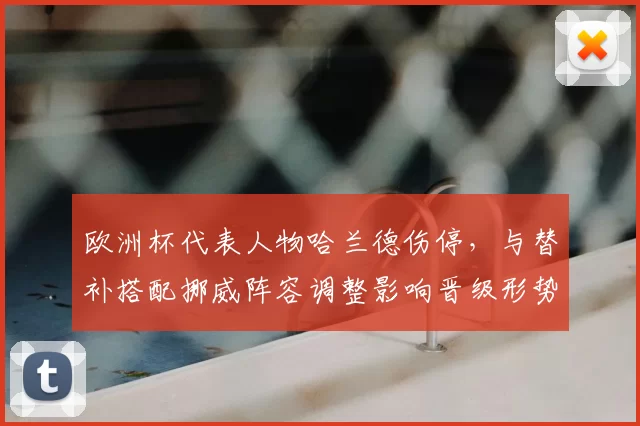欧洲杯代表人物哈兰德伤停，与替补搭配挪威阵容调整影响晋级形势