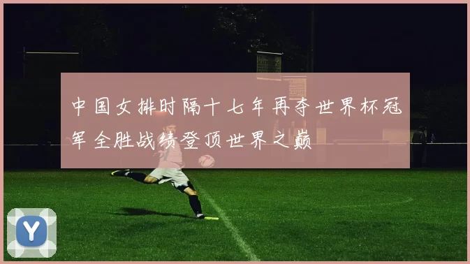 中国女排时隔十七年再夺世界杯冠军全胜战绩登顶世界之巅