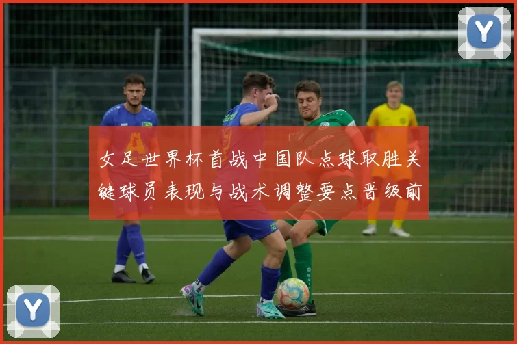 女足世界杯首战中国队点球取胜关键球员表现与战术调整要点晋级前景分析