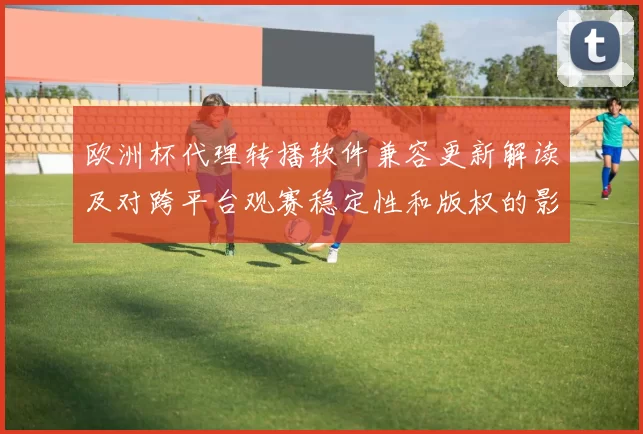 欧洲杯代理转播软件兼容更新解读及对跨平台观赛稳定性和版权的影响