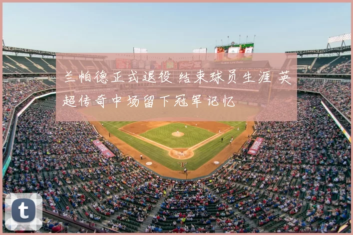 兰帕德正式退役 结束球员生涯 英超传奇中场留下冠军记忆