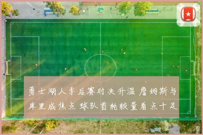 勇士湖人季后赛对决升温 詹姆斯与库里成焦点 球队首轮较量看点十足