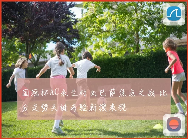 国冠杯AC米兰对决巴萨焦点之战 比分走势关键考验新援表现