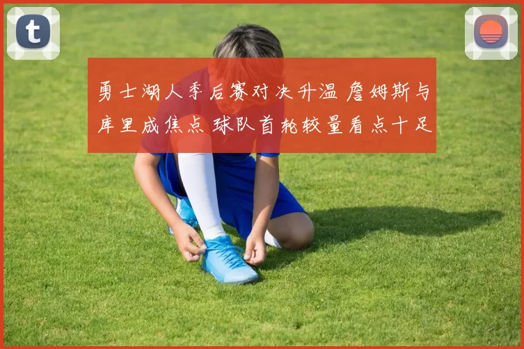 勇士湖人季后赛对决升温 詹姆斯与库里成焦点 球队首轮较量看点十足