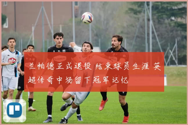 兰帕德正式退役 结束球员生涯 英超传奇中场留下冠军记忆