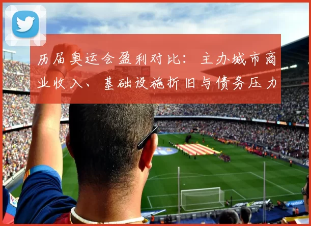 历届奥运会盈利对比：主办城市商业收入、基础设施折旧与债务压力