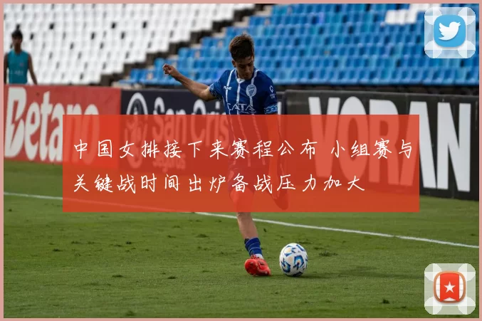 中国女排接下来赛程公布 小组赛与关键战时间出炉备战压力加大