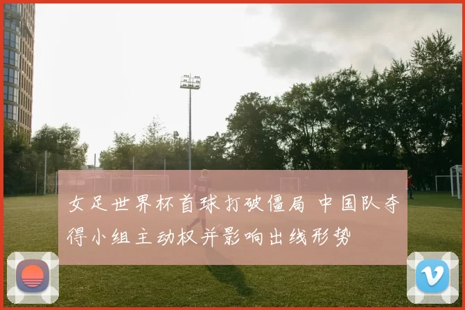 女足世界杯首球打破僵局 中国队夺得小组主动权并影响出线形势