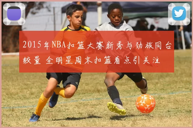 2015年NBA扣篮大赛新秀与劲旅同台较量 全明星周末扣篮看点引关注