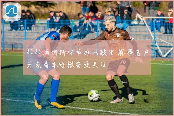 2026汤姆斯杯举办地敲定 赛事落户丹麦哥本哈根备受关注