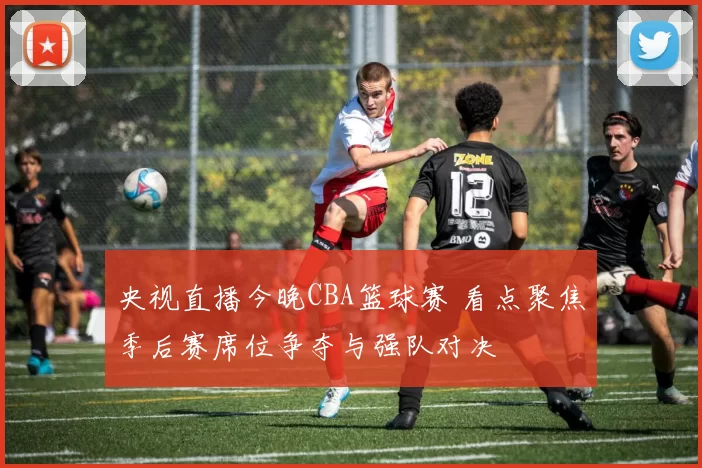 央视直播今晚CBA篮球赛 看点聚焦季后赛席位争夺与强队对决