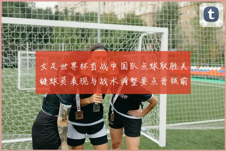 女足世界杯首战中国队点球取胜关键球员表现与战术调整要点晋级前景分析