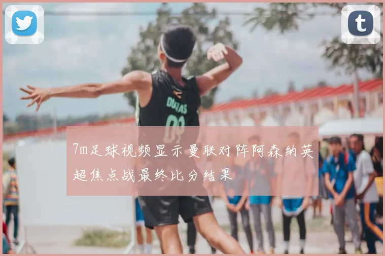 7m足球视频显示曼联对阵阿森纳英超焦点战最终比分结果