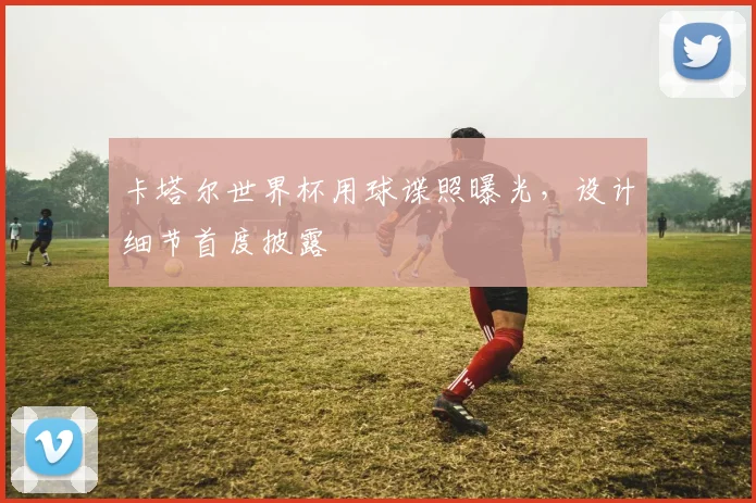 卡塔尔世界杯用球谍照曝光,设计细节首度披露