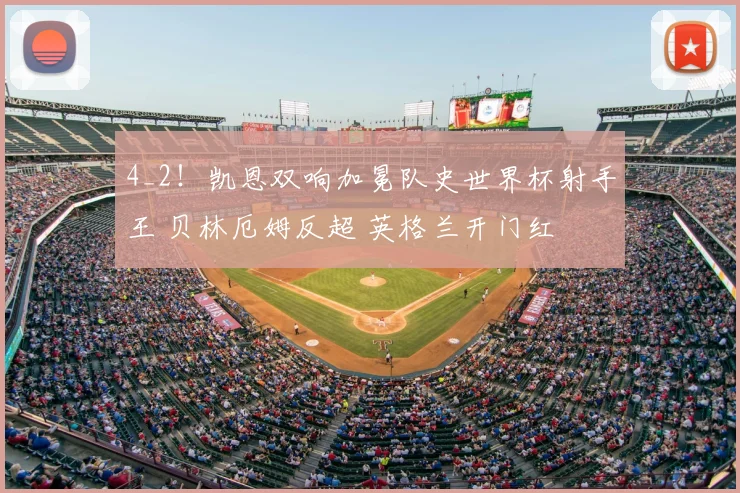 4_2！凯恩双响加冕队史世界杯射手王 贝林厄姆反超 英格兰开门红