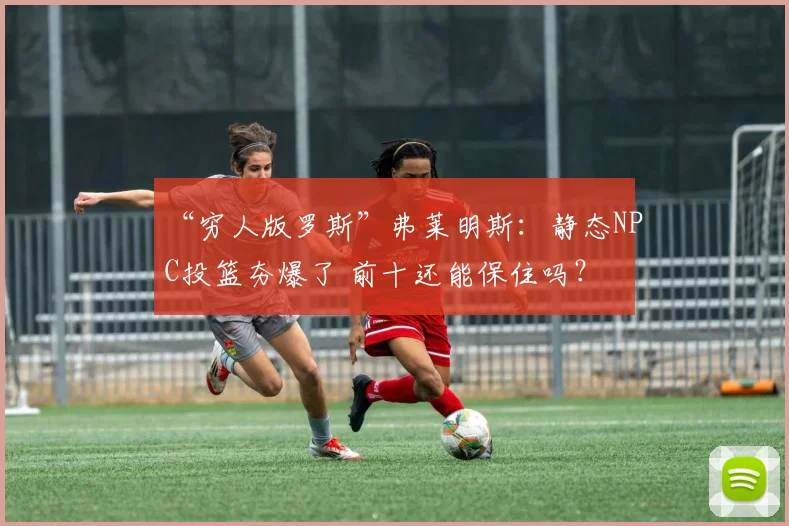 “穷人版罗斯”弗莱明斯：静态NPC投篮夯爆了 前十还能保住吗？