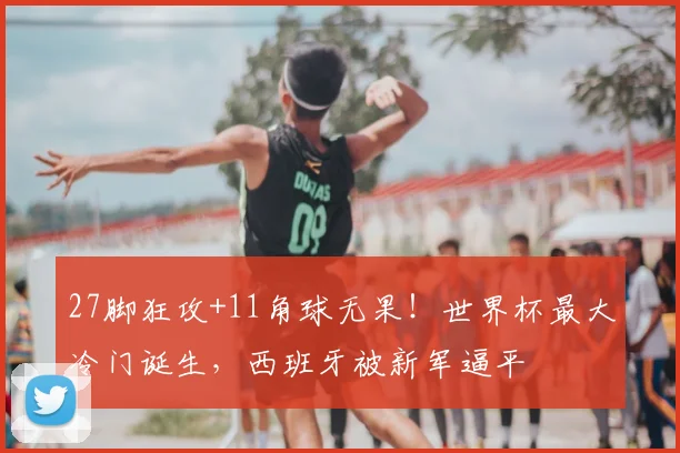27脚狂攻+11角球无果！世界杯最大冷门诞生，西班牙被新军逼平