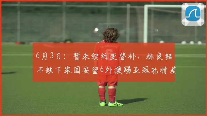6月3日：暂未续约变替补，林良铭不缺下家国安留6外援踢亚冠孔特差个进球_球员_1
