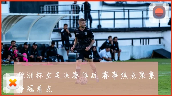 欧洲杯女足决赛临近 赛事焦点聚集争冠看点
