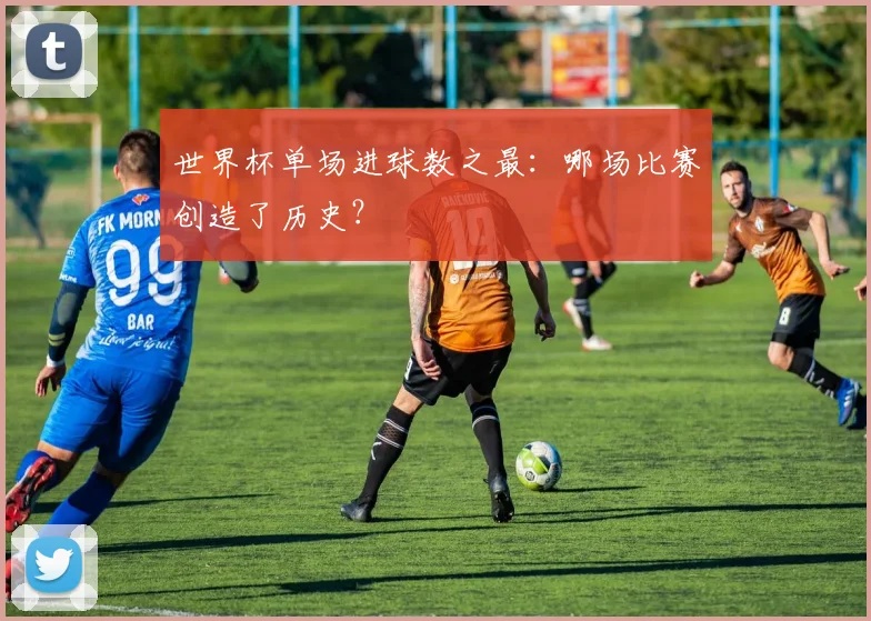 世界杯单场进球数之最：哪场比赛创造了历史？