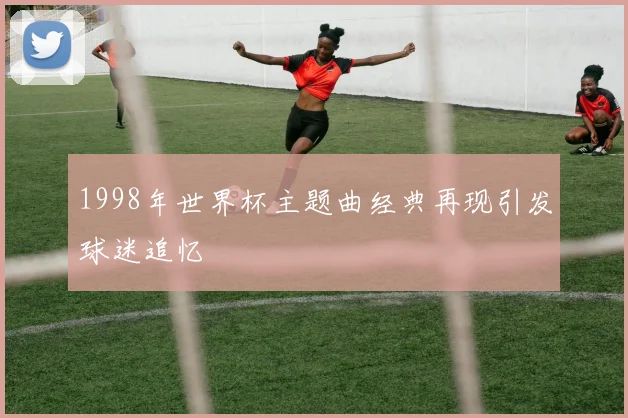 1998年世界杯主题曲经典再现引发球迷追忆