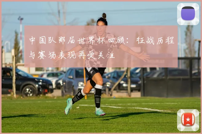 中国队那届世界杯回顾：征战历程与赛场表现再受关注