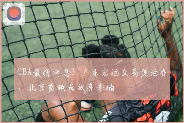 CBA最新消息!广东宏远交易焦泊乔,北京首钢或放弃李楠