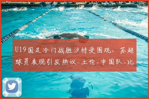 U19国足冷门战胜沙特受围观，苏超球员表现引发热议_土伦_中国队_比赛
