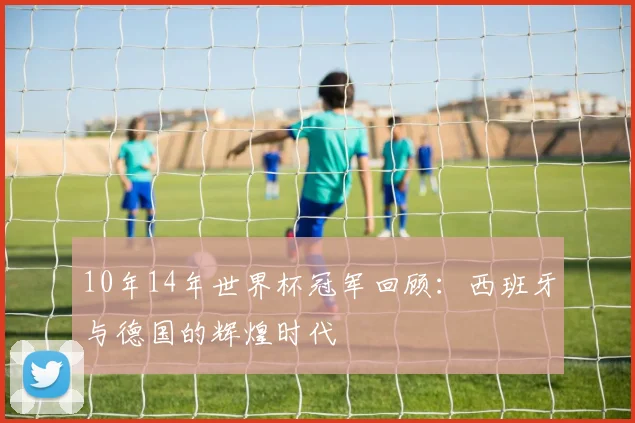 10年14年世界杯冠军回顾：西班牙与德国的辉煌时代